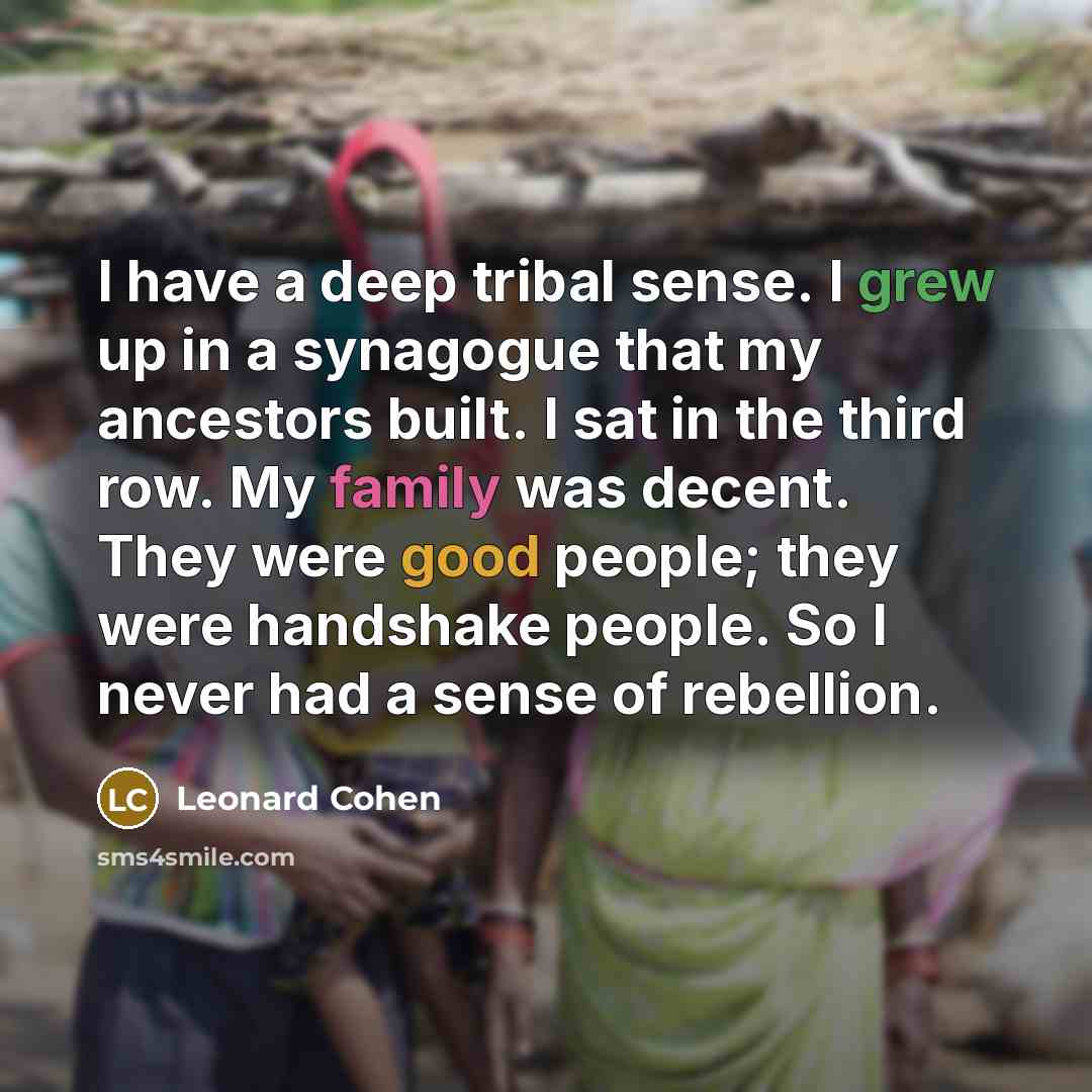 “I have a deep tribal sense. I grew up in a synagogue that my ancestors built. I sat in the third row. My family was decent. They were good people; they were handshake people. So I never had a sense of rebellion.” quote by Leonard Cohen