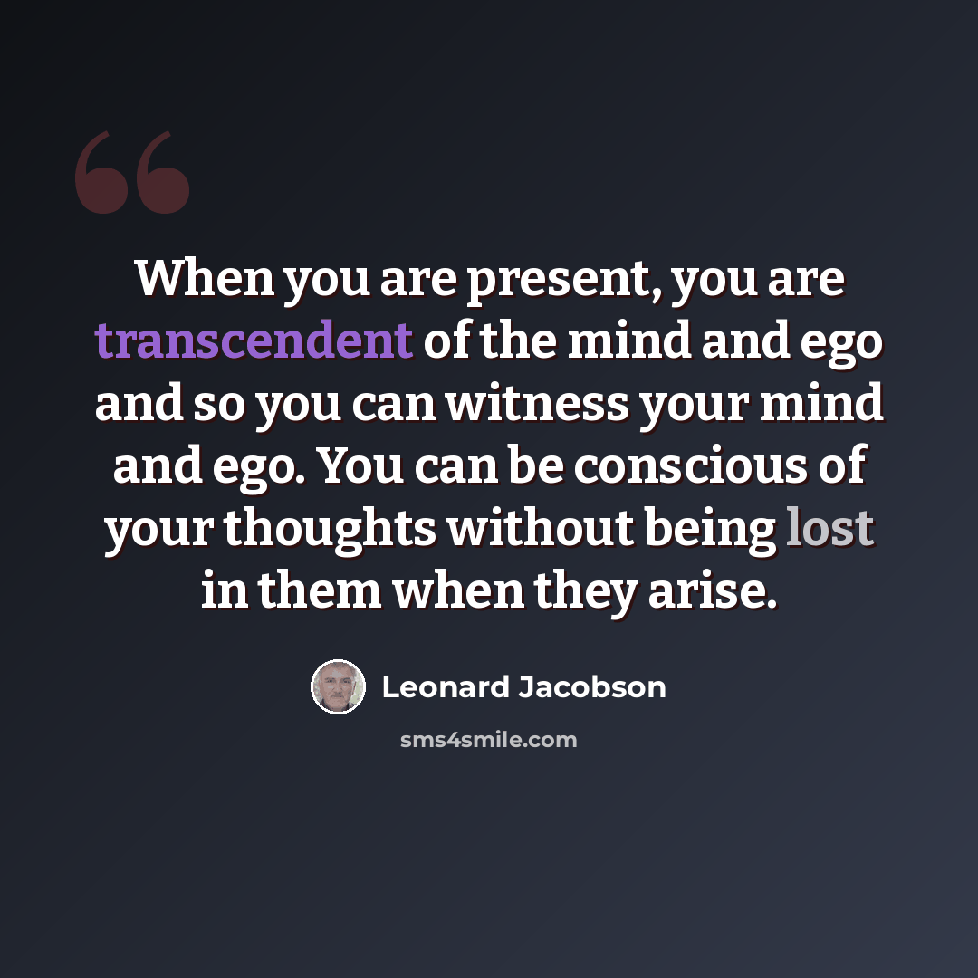 “When you are present, you are transcendent of the mind and ego and so you can witness your mind and ego. You can be conscious of your thoughts without being lost in them when they arise.” quote by Leonard Jacobson