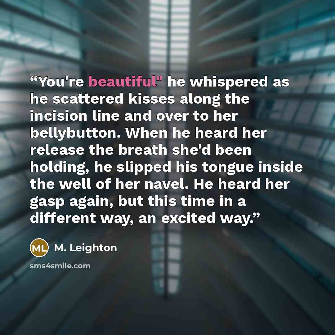 “You're beautiful" he whispered as he scattered kisses along the incision line and over to her bellybutton. When he heard her release the breath she'd been holding, he slipped his tongue inside the well of her navel. He heard her gasp again, but this time in a different way, an excited way.” quote by M. Leighton