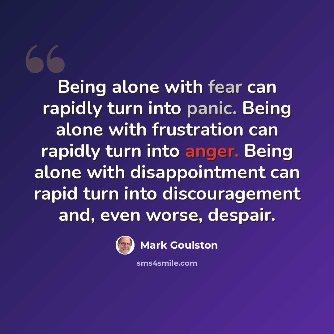 “Being alone with fear can rapidly turn into panic. Being alone with frustration can rapidly turn into anger. Being alone with disappointment can rapid turn into discouragement and, even worse, despair.” quote by Mark Goulston