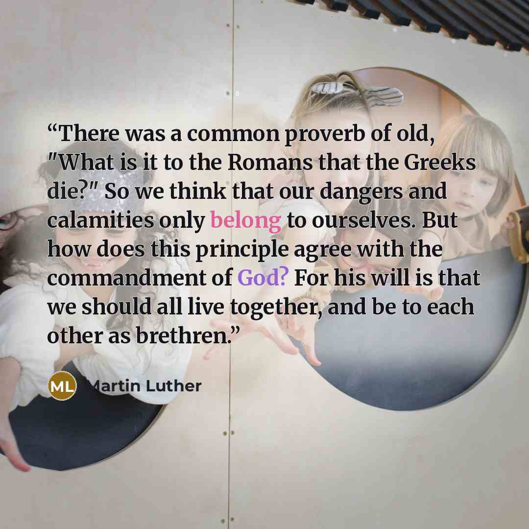“There was a common proverb of old, "What is it to the Romans that the Greeks die?" So we think that our dangers and calamities only belong to ourselves. But how does this principle agree with the commandment of God? For his will is that we should all live together, and be to each other as brethren.” quote by Martin Luther