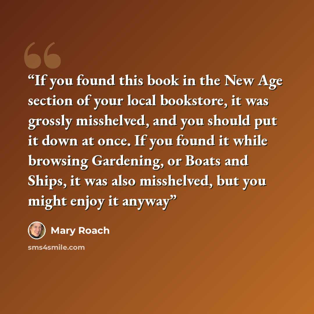 “If you found this book in the New Age section of your local bookstore, it was grossly misshelved, and you should put it down at once. If you found it while browsing Gardening, or Boats and Ships, it was also misshelved, but you might enjoy it anyway” quote by Mary Roach