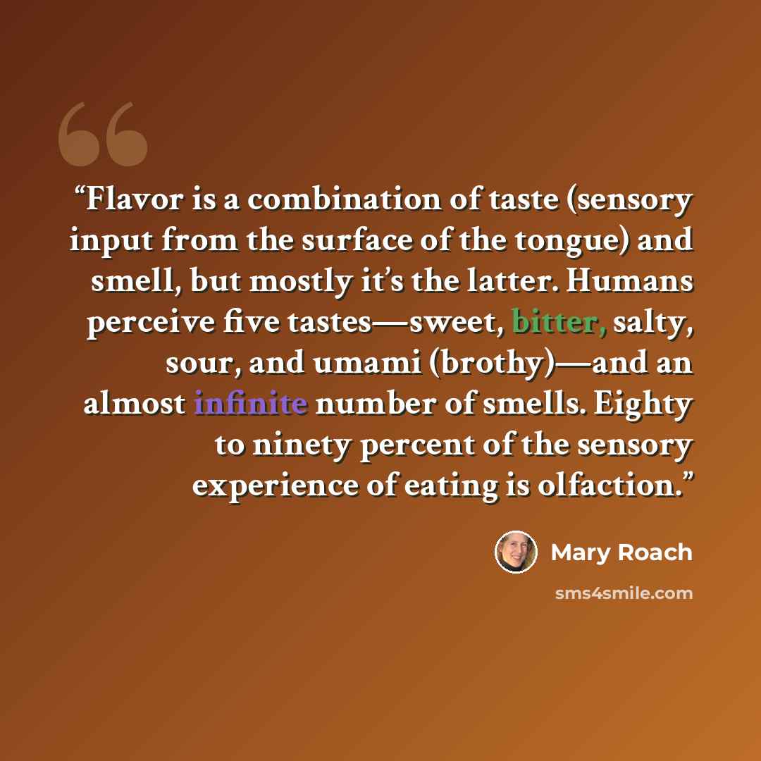 “Flavor is a combination of taste (sensory input from the surface of the tongue) and smell, but mostly it’s the latter. Humans perceive five tastes—sweet, bitter, salty, sour, and umami (brothy)—and an almost infinite number of smells. Eighty to ninety percent of the sensory experience of eating is…” quote by Mary Roach
