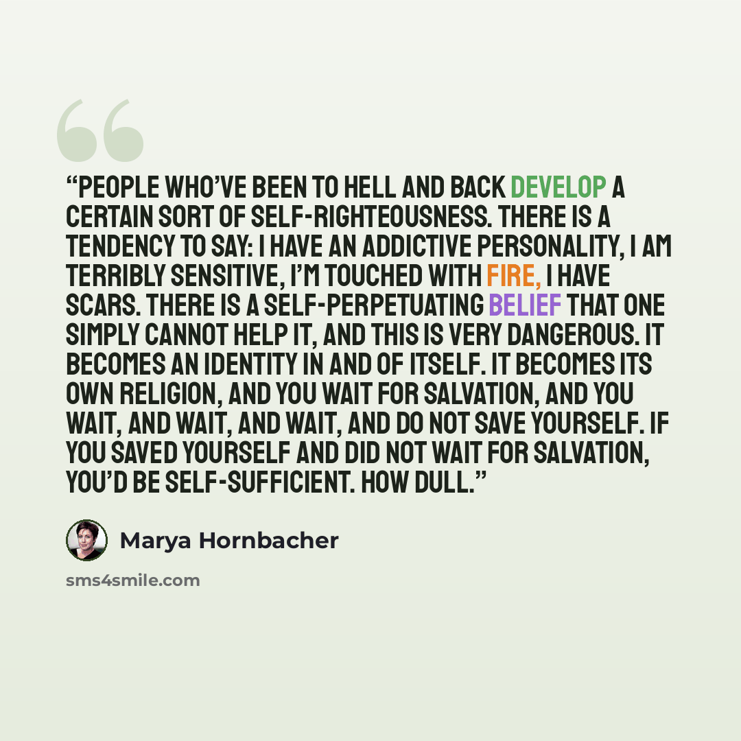 “People who’ve Been to Hell and Back develop a certain sort of self-righteousness. There is a tendency to say: I have an addictive personality, I am terribly sensitive, I’m touched with fire, I have Scars. There is a self-perpetuating belief that one simply cannot help it, and this is very…” quote by Marya Hornbacher