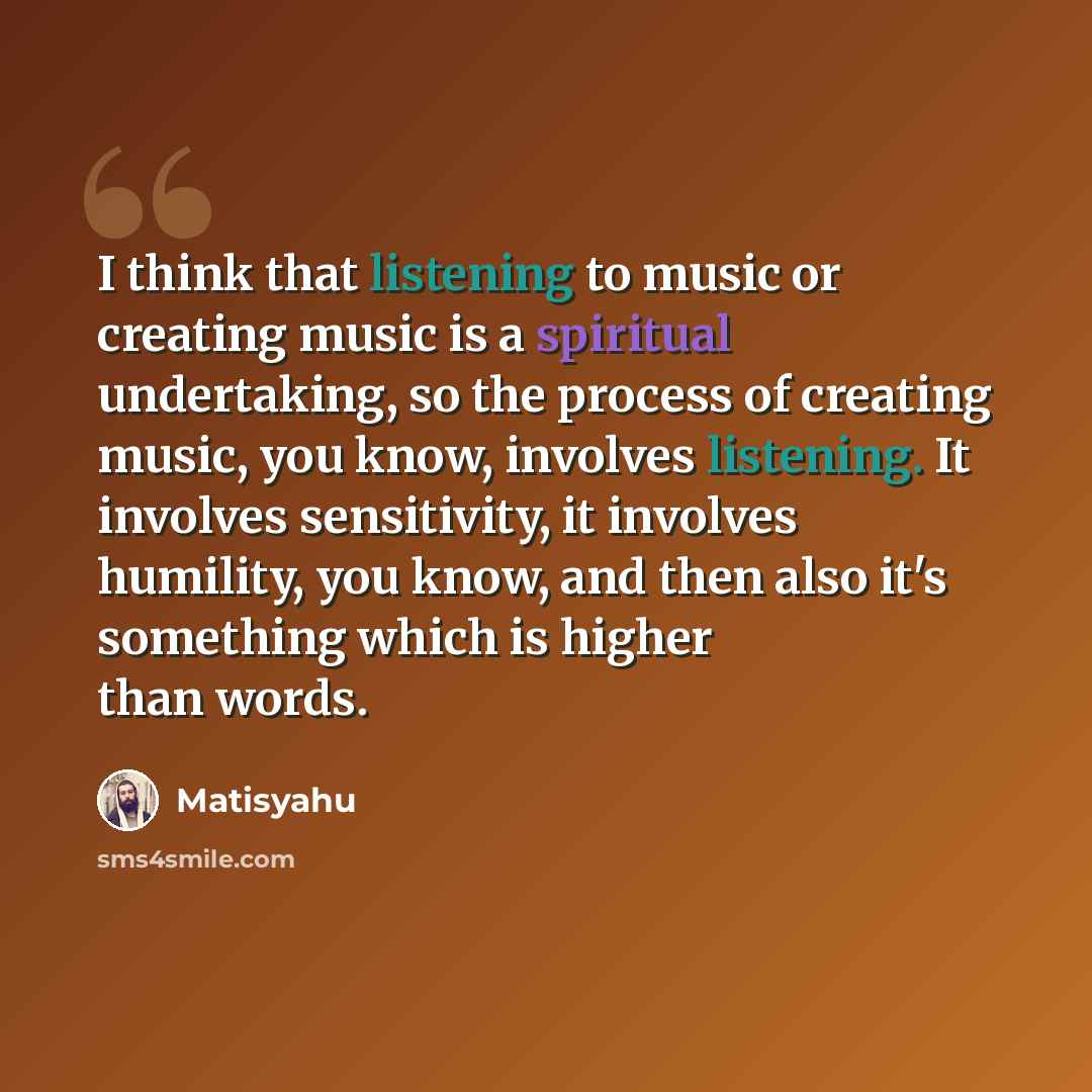 “I think that listening to music or creating music is a spiritual undertaking, so the process of creating music, you know, involves listening. It involves sensitivity, it involves humility, you know, and then also it's something which is higher than words.” quote by Matisyahu