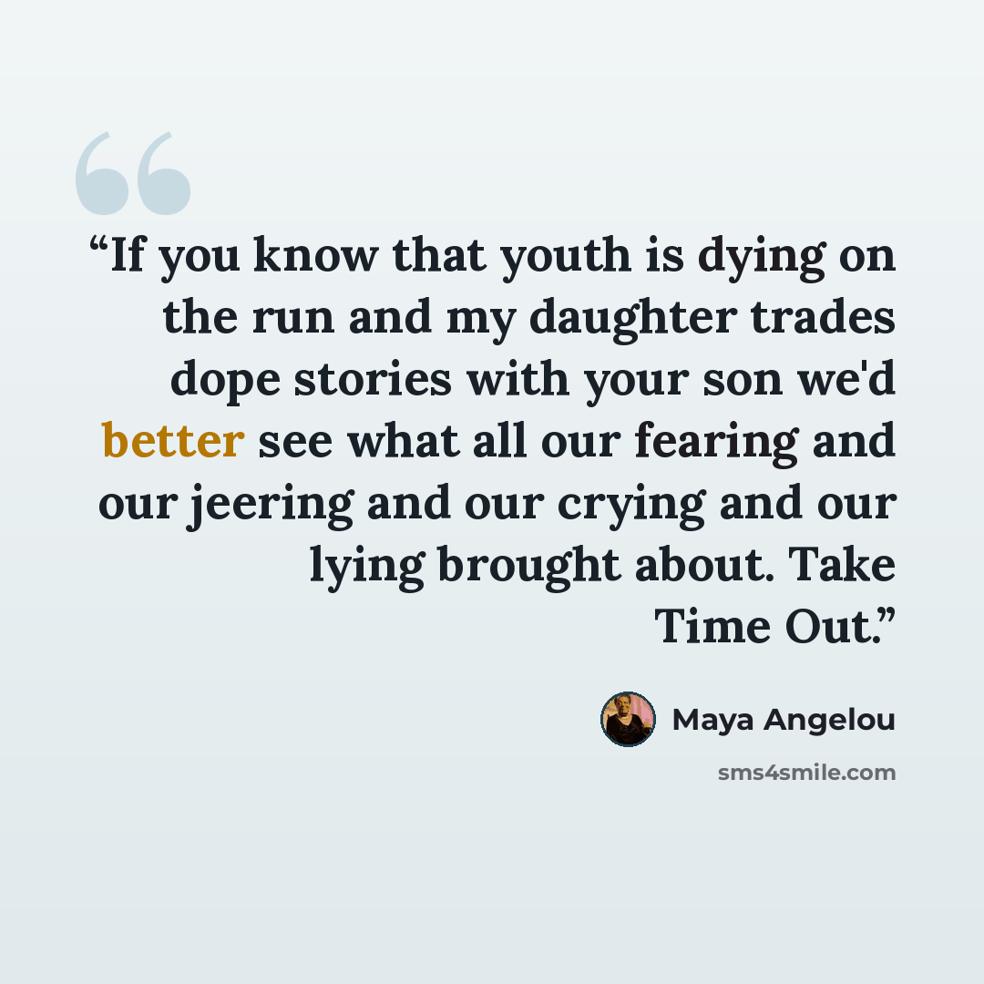 “If you know that youth is dying on the run and my daughter trades dope stories with your son we'd better see what all our fearing and our jeering and our crying and our lying brought about. Take Time Out.” quote by Maya Angelou