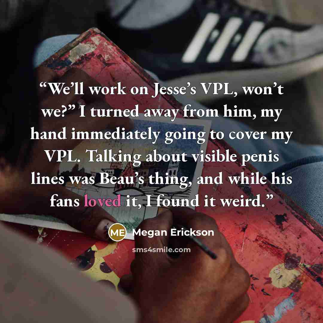 “We’ll work on Jesse’s VPL, won’t we?” I turned away from him, my hand immediately going to cover my VPL. Talking about visible penis lines was Beau’s thing, and while his fans loved it, I found it weird.” quote by Megan Erickson