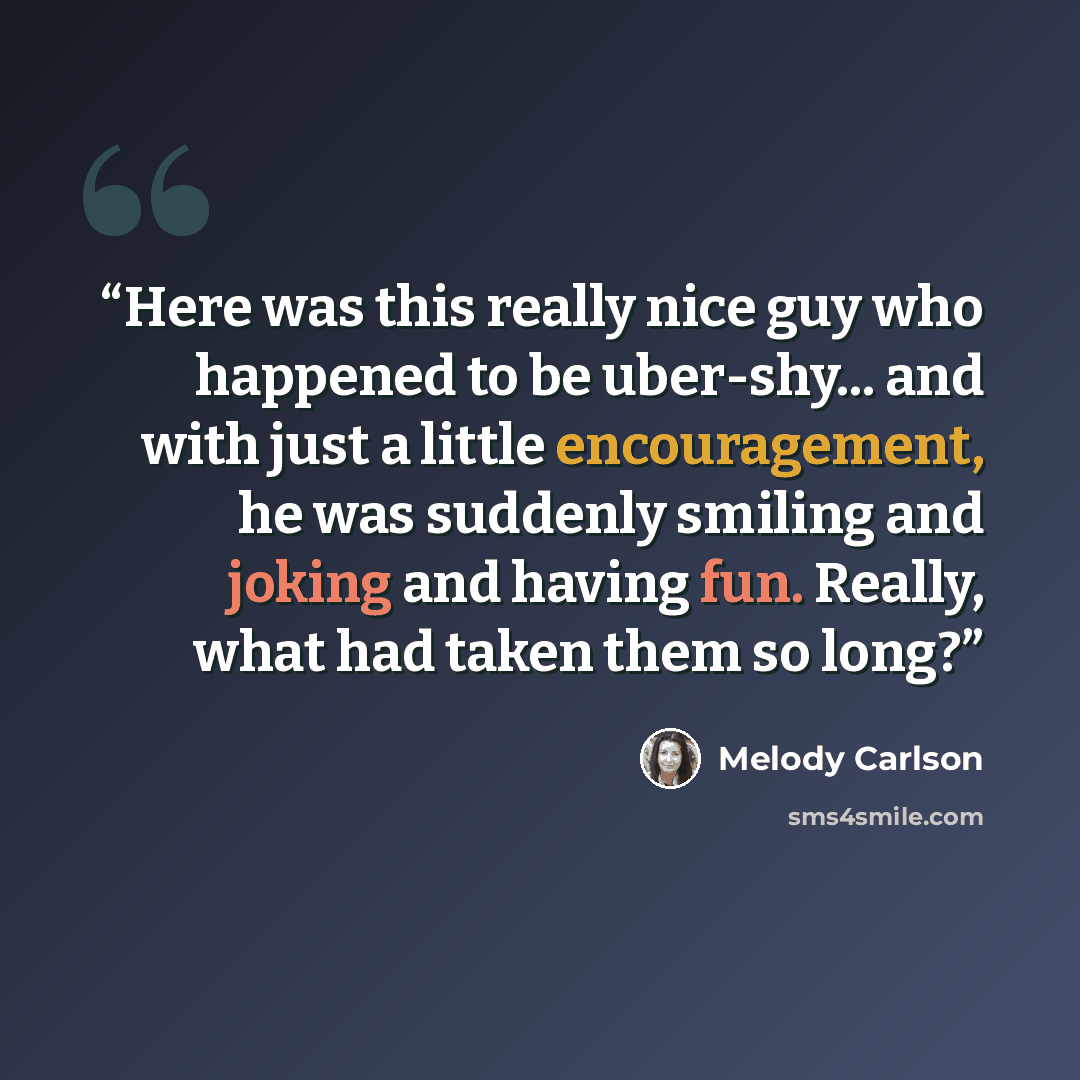 “Here was this really nice guy who happened to be uber-shy... and with just a little encouragement, he was suddenly smiling and joking and having fun. Really, what had taken them so long?” quote by Melody Carlson