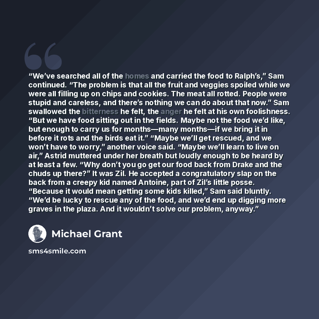 “We’ve searched all of the homes and carried the food to Ralph’s,” Sam continued. “The problem is that all the fruit and veggies spoiled while we were all filling up on chips and cookies. The meat all rotted. People were stupid and careless, and there’s nothing we can do about that now.” Sam…” quote by Michael Grant
