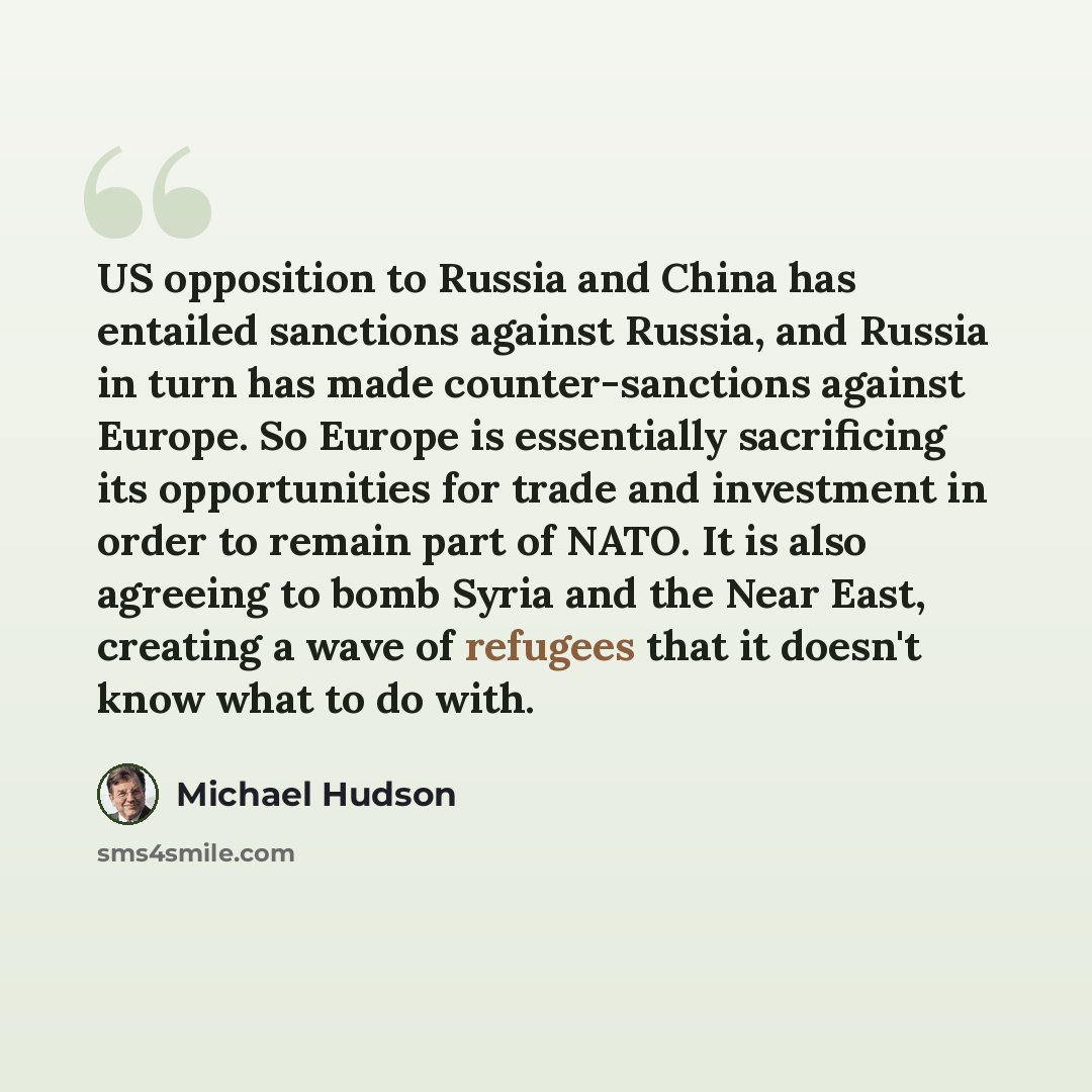 “US opposition to Russia and China has entailed sanctions against Russia, and Russia in turn has made counter-sanctions against Europe. So Europe is essentially sacrificing its opportunities for trade and investment in order to remain part of NATO. It is also agreeing to bomb Syria and the Near…” quote by Michael Hudson