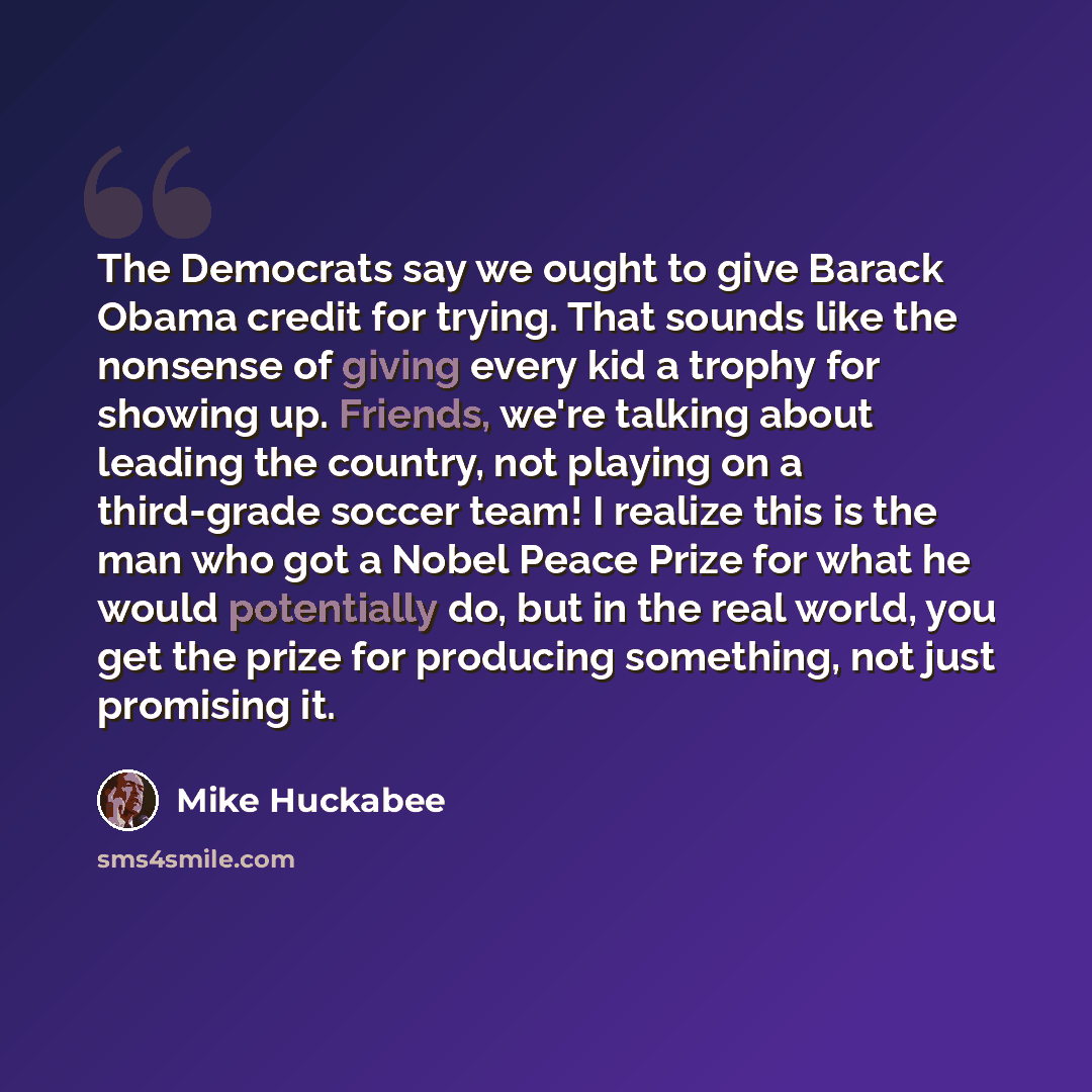 “The Democrats say we ought to give Barack Obama credit for trying. That sounds like the nonsense of giving every kid a trophy for showing up. Friends, we're talking about leading the country, not playing on a third-grade soccer team! I realize this is the man who got a Nobel Peace Prize for what…” quote by Mike Huckabee
