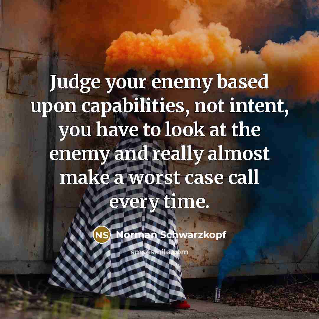 “Judge your enemy based upon capabilities, not intent, you have to look at the enemy and really almost make a worst case call every time.” quote by Norman Schwarzkopf