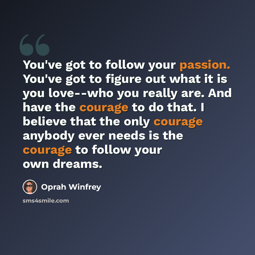 “You've got to follow your passion. You've got to figure out what it is you love--who you really are. And have the courage to do that. I believe that the only courage anybody ever needs is the courage to follow your own dreams.” quote by Oprah Winfrey
