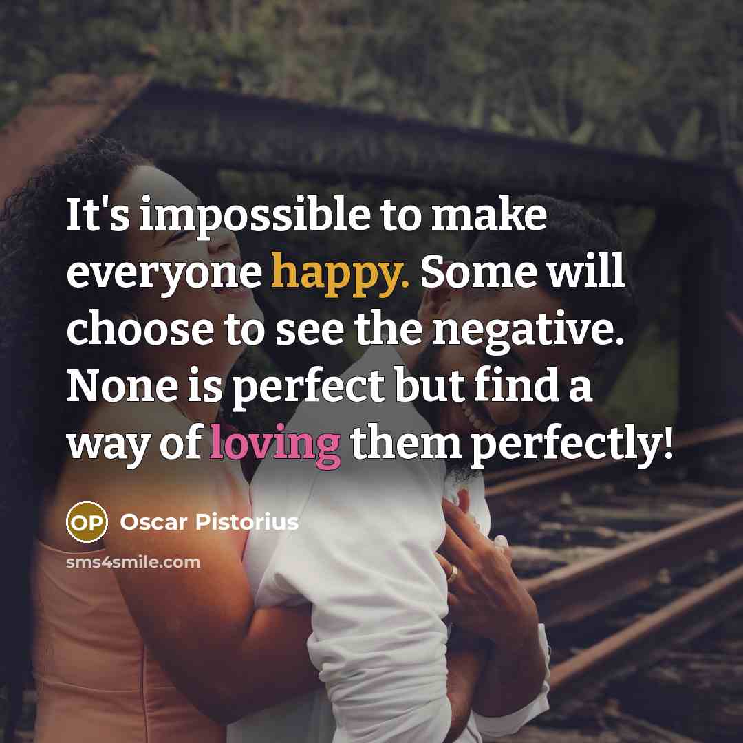 “It's impossible to make everyone happy. Some will choose to see the negative. None is perfect but find a way of loving them perfectly!” quote by Oscar Pistorius