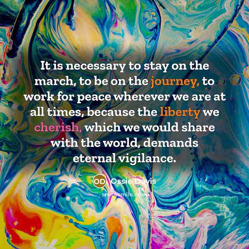 “It is necessary to stay on the march, to be on the journey, to work for peace wherever we are at all times, because the liberty we cherish, which we would share with the world, demands eternal vigilance.” quote by Ossie Davis
