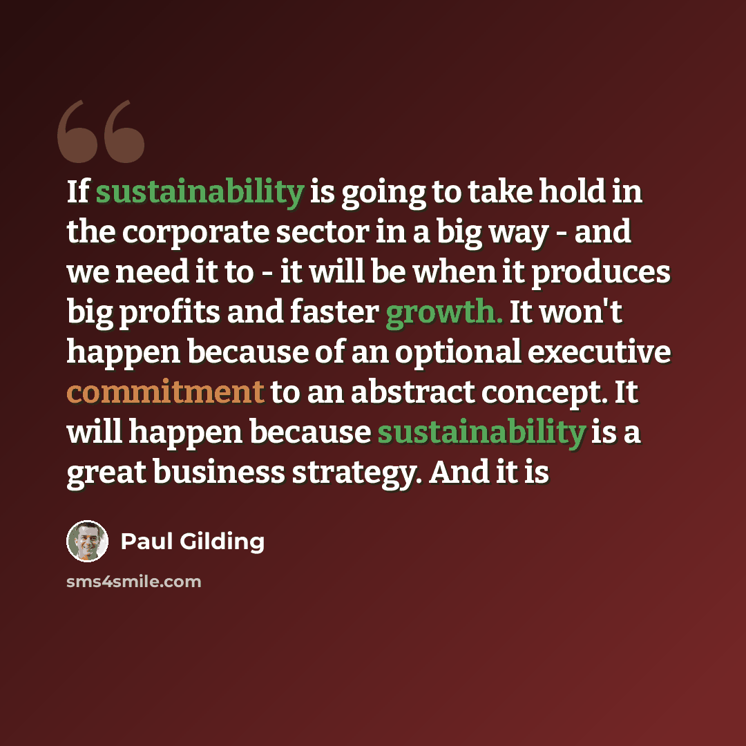 “If sustainability is going to take hold in the corporate sector in a big way - and we need it to - it will be when it produces big profits and faster growth. It won't happen because of an optional executive commitment to an abstract concept. It will happen because sustainability is a great…” quote by Paul Gilding