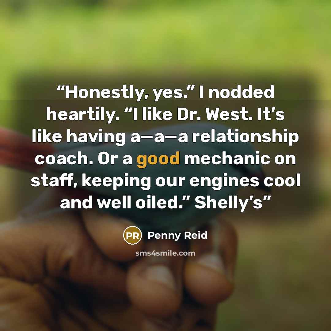 “Honestly, yes.” I nodded heartily. “I like Dr. West. It’s like having a—a—a relationship coach. Or a good mechanic on staff, keeping our engines cool and well oiled.” Shelly’s” quote by Penny Reid