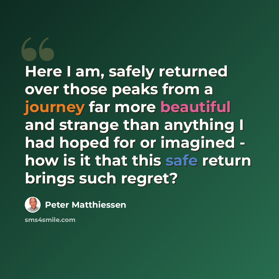 “Here I am, safely returned over those peaks from a journey far more beautiful and strange than anything I had hoped for or imagined - how is it that this safe return brings such regret?” quote by Peter Matthiessen