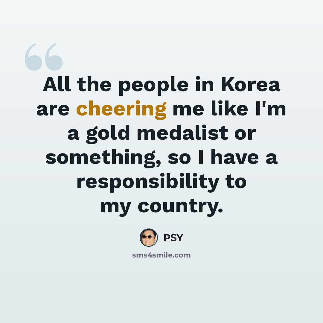 “All the people in Korea are cheering me like I'm a gold medalist or something, so I have a responsibility to my country.” quote by PSY