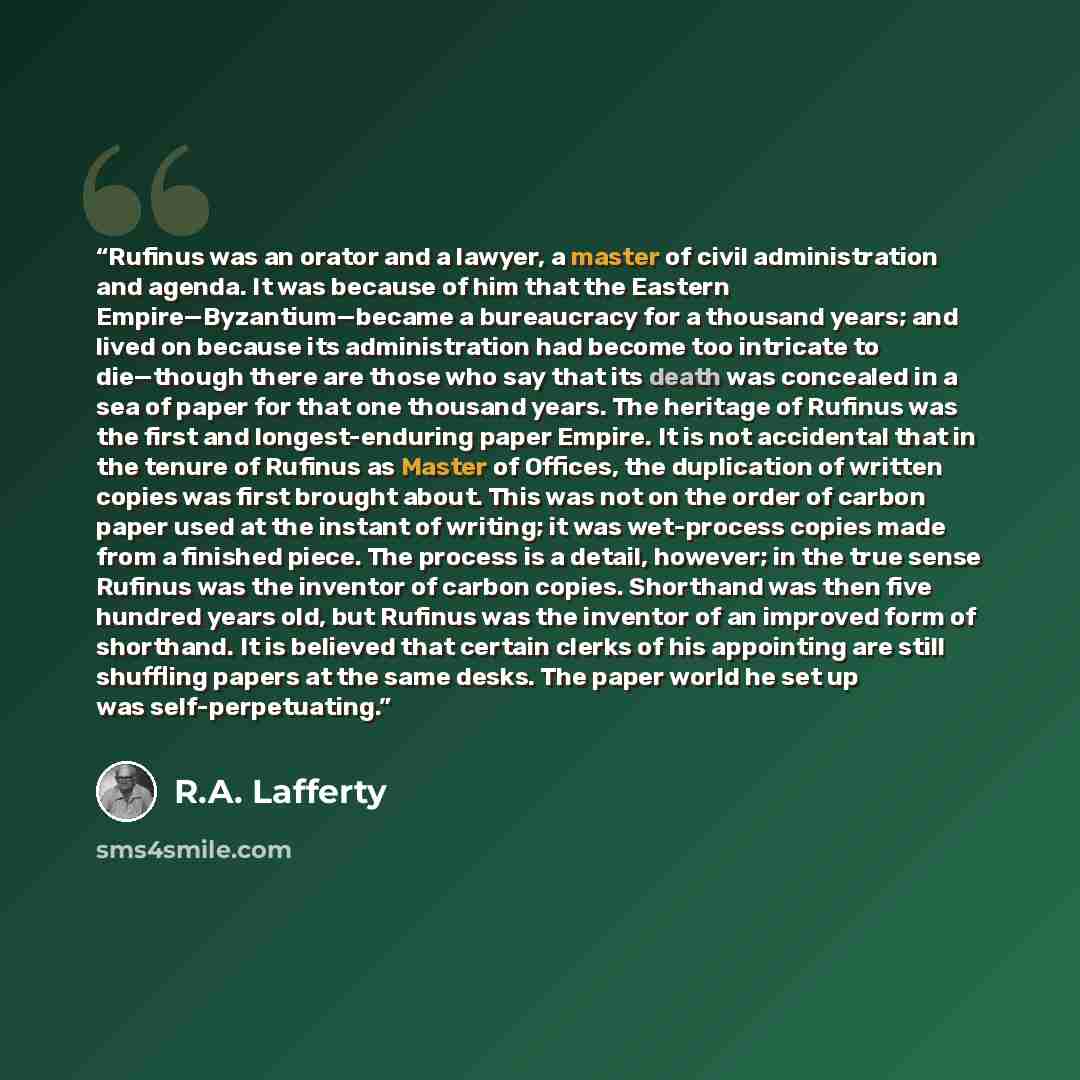 “Rufinus was an orator and a lawyer, a master of civil administration and agenda. It was because of him that the Eastern Empire—Byzantium—became a bureaucracy for a thousand years; and lived on because its administration had become too intricate to die—though there are those who say that its death…” quote by R.A. Lafferty