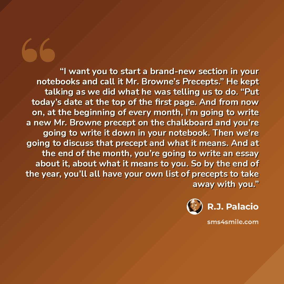 “I want you to start a brand-new section in your notebooks and call it Mr. Browne’s Precepts.” He kept talking as we did what he was telling us to do. “Put today’s date at the top of the first page. And from now on, at the beginning of every month, I’m going to write a new Mr. Browne precept on the…” quote by R.J. Palacio