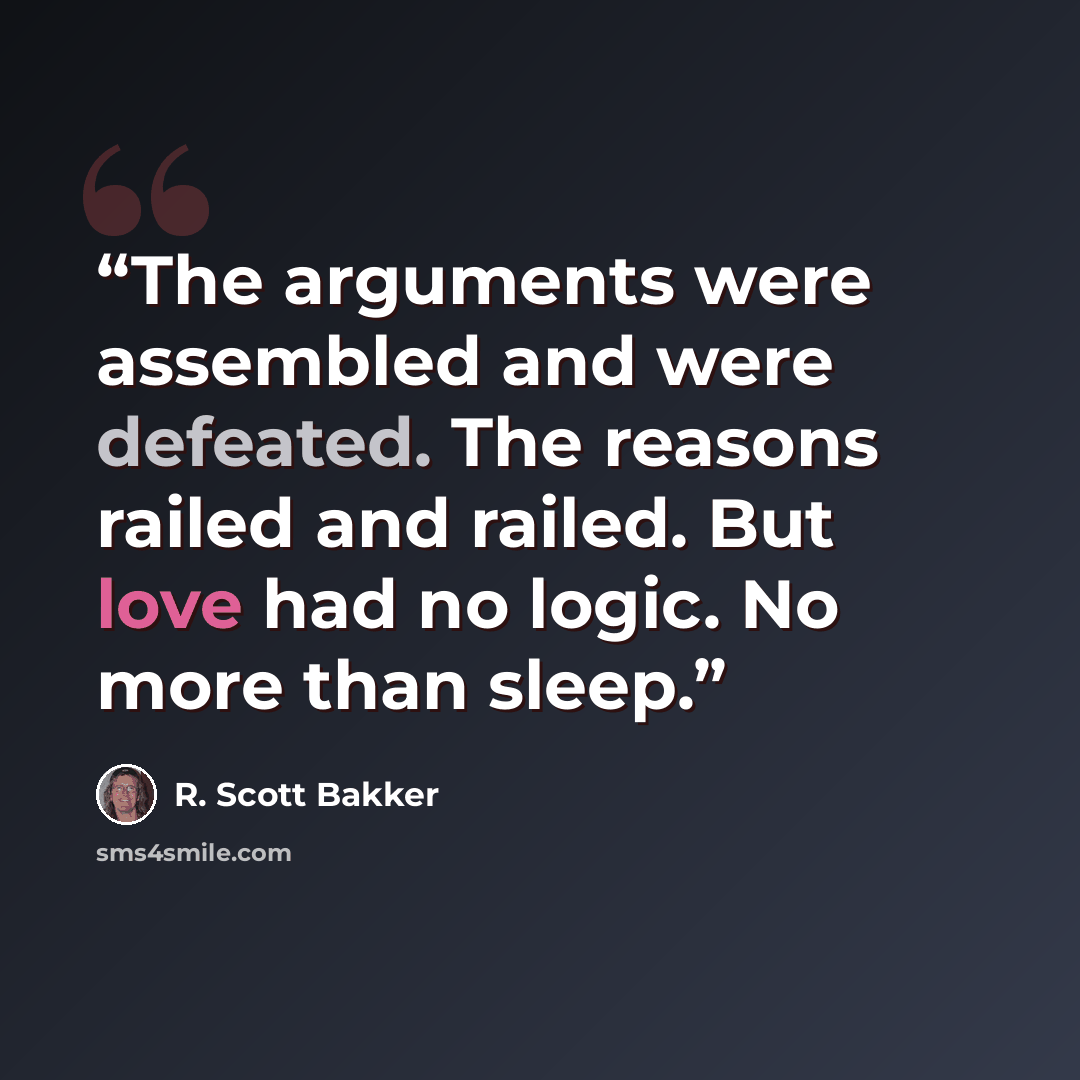 “The arguments were assembled and were defeated. The reasons railed and railed. But love had no logic. No more than sleep.” quote by R. Scott Bakker