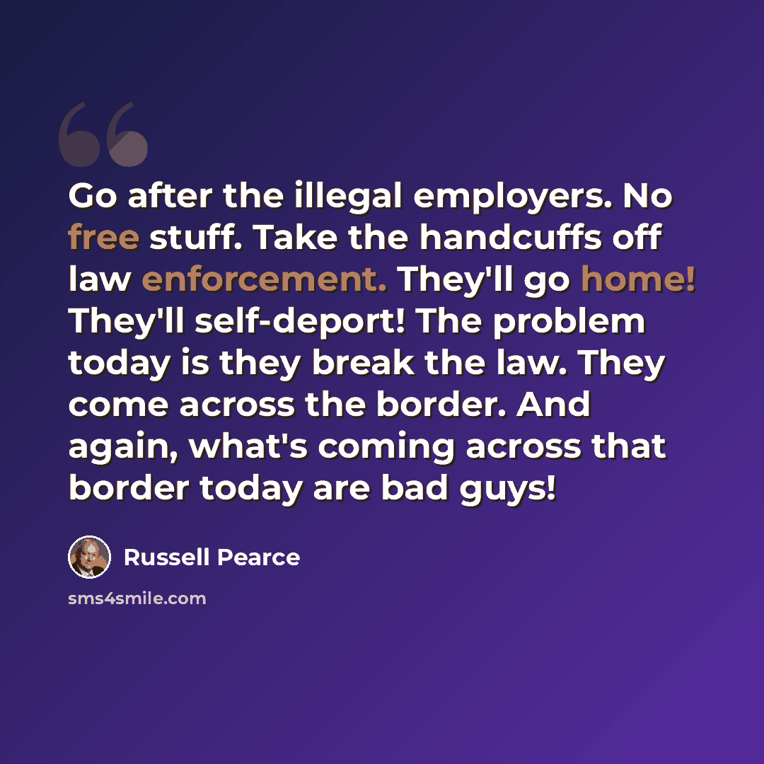 “Go after the illegal employers. No free stuff. Take the handcuffs off law enforcement. They'll go home! They'll self-deport! The problem today is they break the law. They come across the border. And again, what's coming across that border today are bad guys!” quote by Russell Pearce