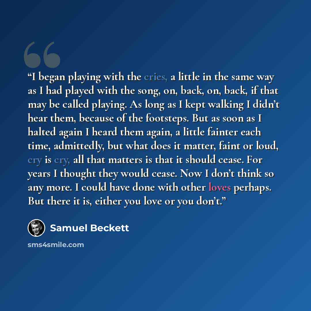 “I began playing with the cries, a little in the same way as I had played with the song, on, back, on, back, if that may be called playing. As long as I kept walking I didn’t hear them, because of the footsteps. But as soon as I halted again I heard them again, a little fainter each time…” quote by Samuel Beckett