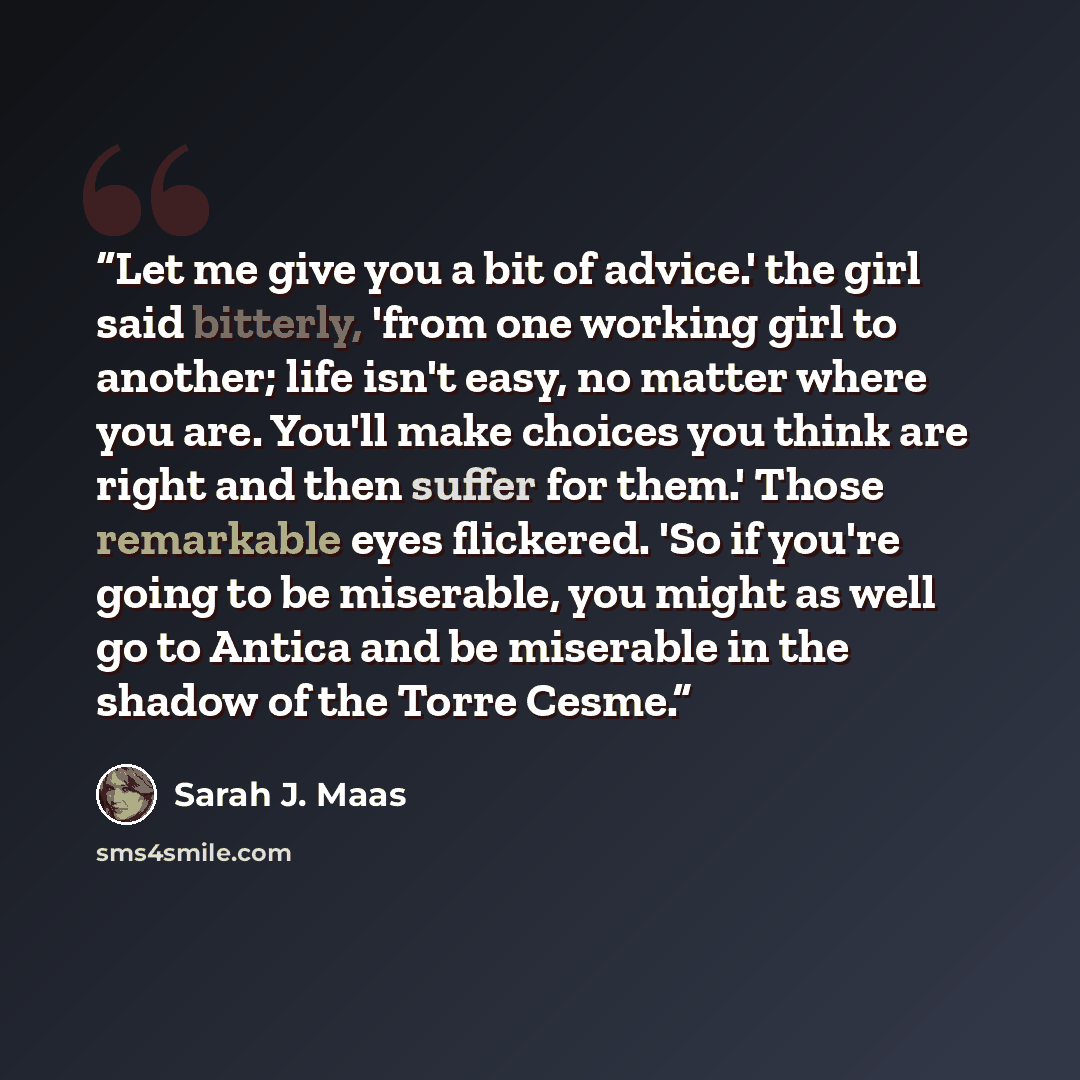 “Let me give you a bit of advice.' the girl said bitterly, 'from one working girl to another; life isn't easy, no matter where you are. You'll make choices you think are right and then suffer for them.' Those remarkable eyes flickered. 'So if you're going to be miserable, you might as well go to…” quote by Sarah J. Maas