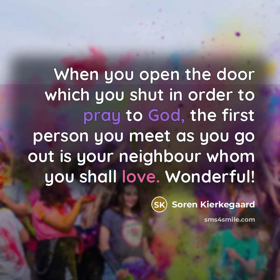 “When you open the door which you shut in order to pray to God, the first person you meet as you go out is your neighbour whom you shall love. Wonderful!” quote by Soren Kierkegaard