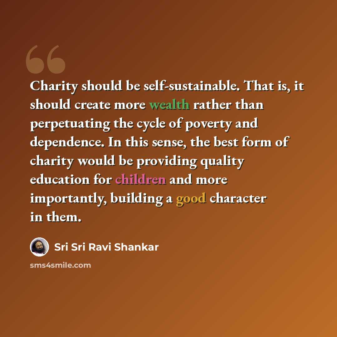 “Charity should be self-sustainable. That is, it should create more wealth rather than perpetuating the cycle of poverty and dependence. In this sense, the best form of charity would be providing quality education for children and more importantly, building a good character in them.” quote by Sri Sri Ravi Shankar