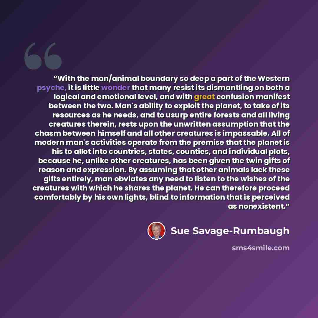 “With the man/animal boundary so deep a part of the Western psyche, it is little wonder that many resist its dismantling on both a logical and emotional level, and with great confusion manifest between the two. Man's ability to exploit the planet, to take of its resources as he needs, and to usurp…” quote by Sue Savage-Rumbaugh