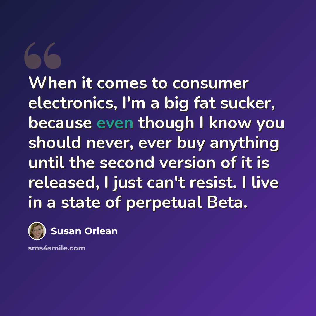 “When it comes to consumer electronics, I'm a big fat sucker, because even though I know you should never, ever buy anything until the second version of it is released, I just can't resist. I live in a state of perpetual Beta.” quote by Susan Orlean