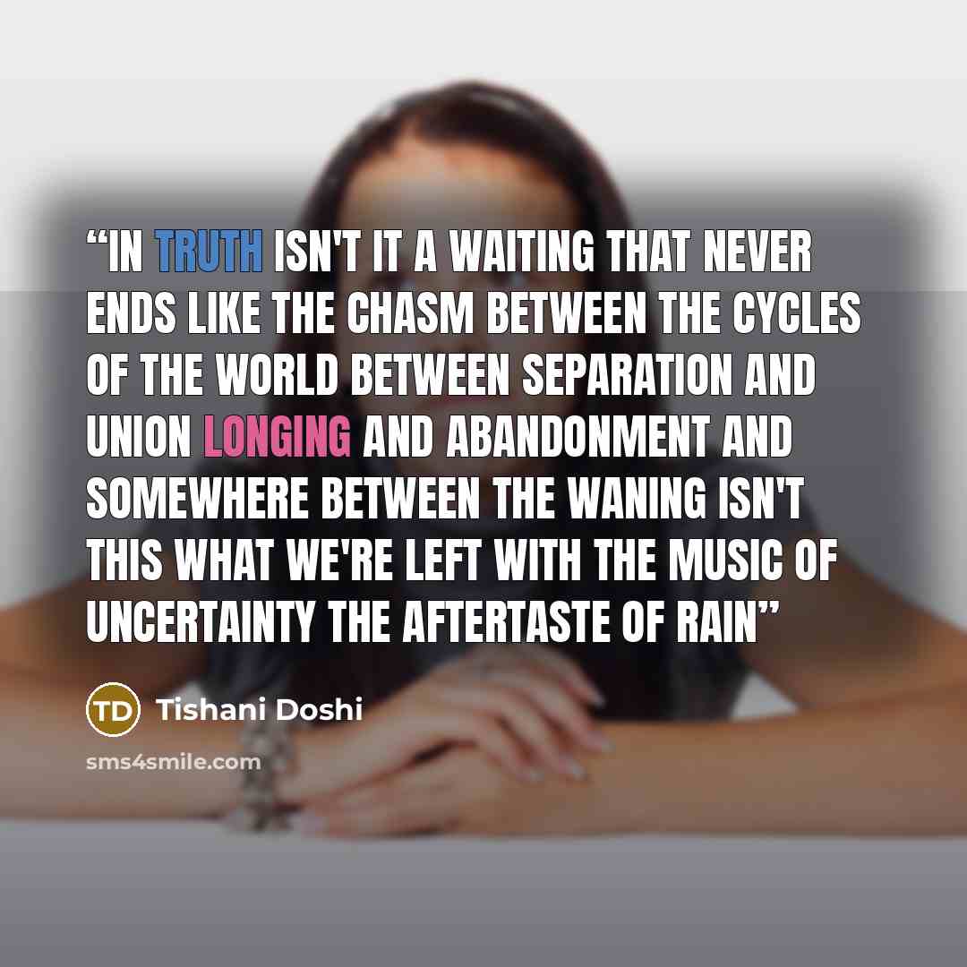 “In truth isn't it a waiting that never ends like the chasm between the cycles of the world Between separation and union longing and abandonment And somewhere between the waning isn't this what we're left with the music of uncertainty the aftertaste of rain” quote by Tishani Doshi