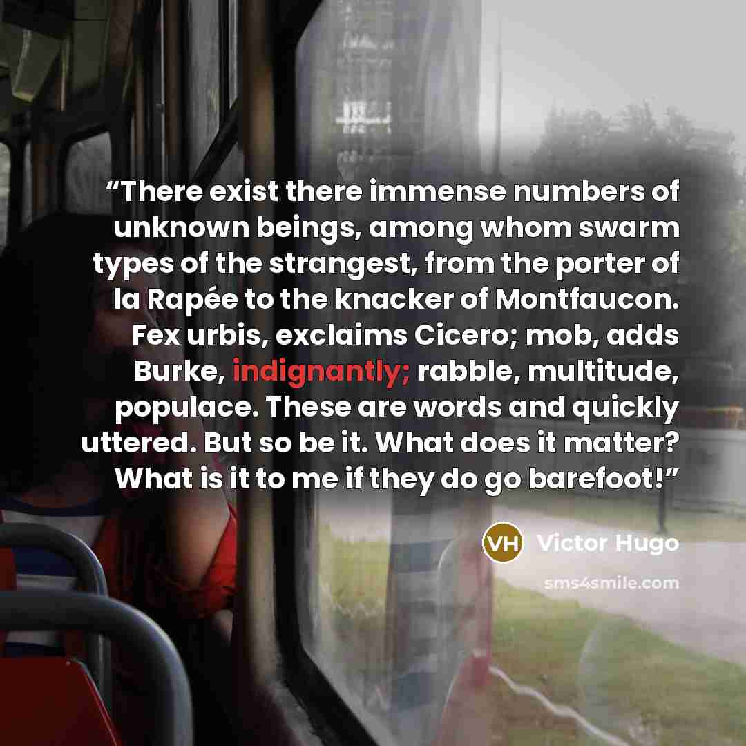 “There exist there immense numbers of unknown beings, among whom swarm types of the strangest, from the porter of la Rapée to the knacker of Montfaucon. Fex urbis, exclaims Cicero; mob, adds Burke, indignantly; rabble, multitude, populace. These are words and quickly uttered. But so be it. What…” quote by Victor Hugo