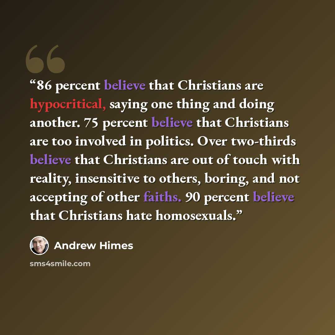 “86 percent believe that Christians are hypocritical, saying one thing and doing another. 75 percent believe that Christians are too involved in politics. Over two-thirds believe that Christians are out of touch with reality, insensitive to others, boring, and not accepting of other faiths. 90…” quote by Andrew Himes
