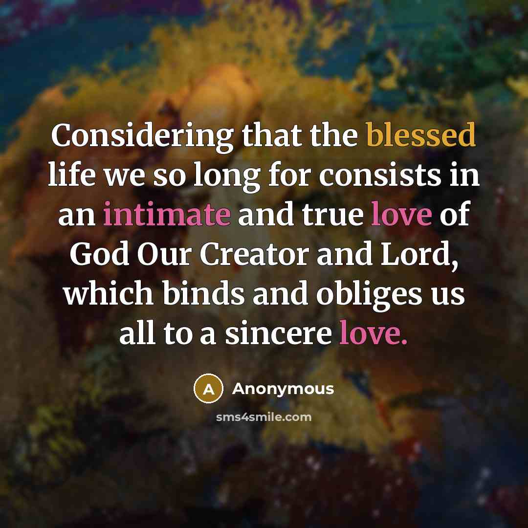 “Considering that the blessed life we so long for consists in an intimate and true love of God Our Creator and Lord, which binds and obliges us all to a sincere love.” quote by Anonymous