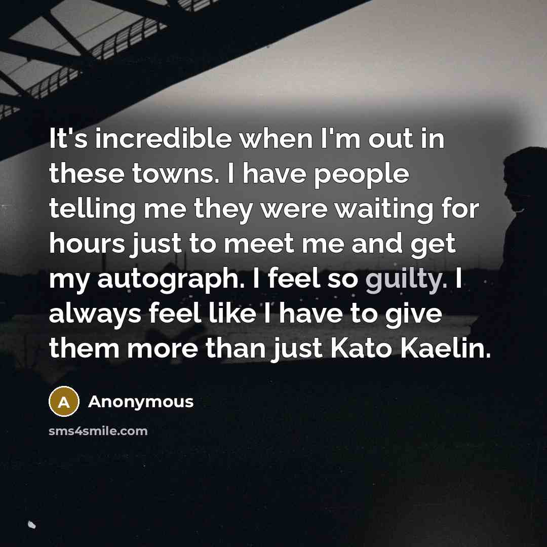 “It's incredible when I'm out in these towns. I have people telling me they were waiting for hours just to meet me and get my autograph. I feel so guilty. I always feel like I have to give them more than just Kato Kaelin.” quote by Anonymous