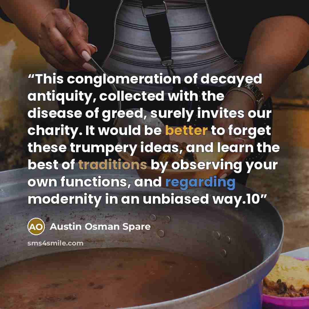 “This conglomeration of decayed antiquity, collected with the disease of greed, surely invites our charity. It would be better to forget these trumpery ideas, and learn the best of traditions by observing your own functions, and regarding modernity in an unbiased way.10” quote by Austin Osman Spare