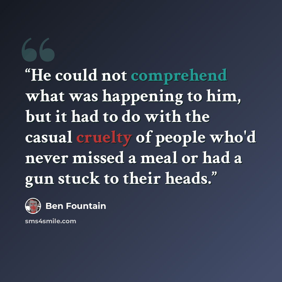“He could not comprehend what was happening to him, but it had to do with the casual cruelty of people who'd never missed a meal or had a gun stuck to their heads.” quote by Ben Fountain