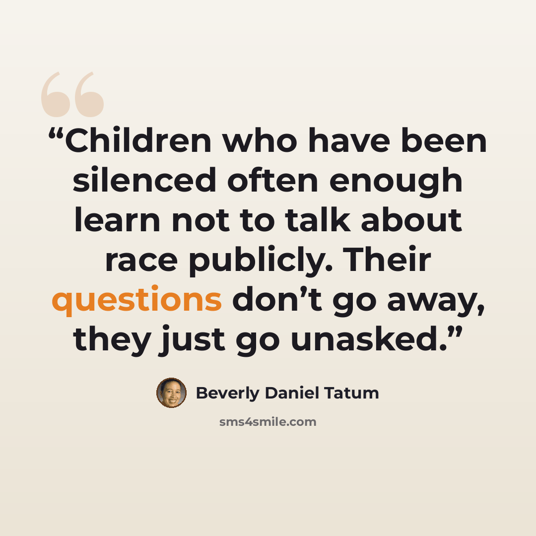 “Children who have been silenced often enough learn not to talk about race publicly. Their questions don’t go away, they just go unasked.” quote by Beverly Daniel Tatum