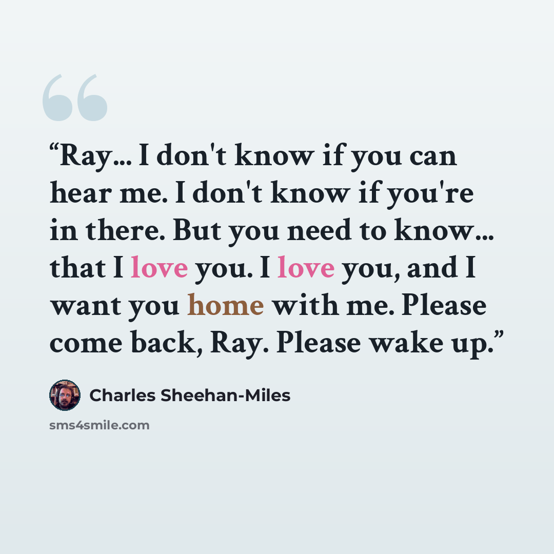 “Ray... I don't know if you can hear me. I don't know if you're in there. But you need to know... that I love you. I love you, and I want you home with me. Please come back, Ray. Please wake up.” quote by Charles Sheehan-Miles