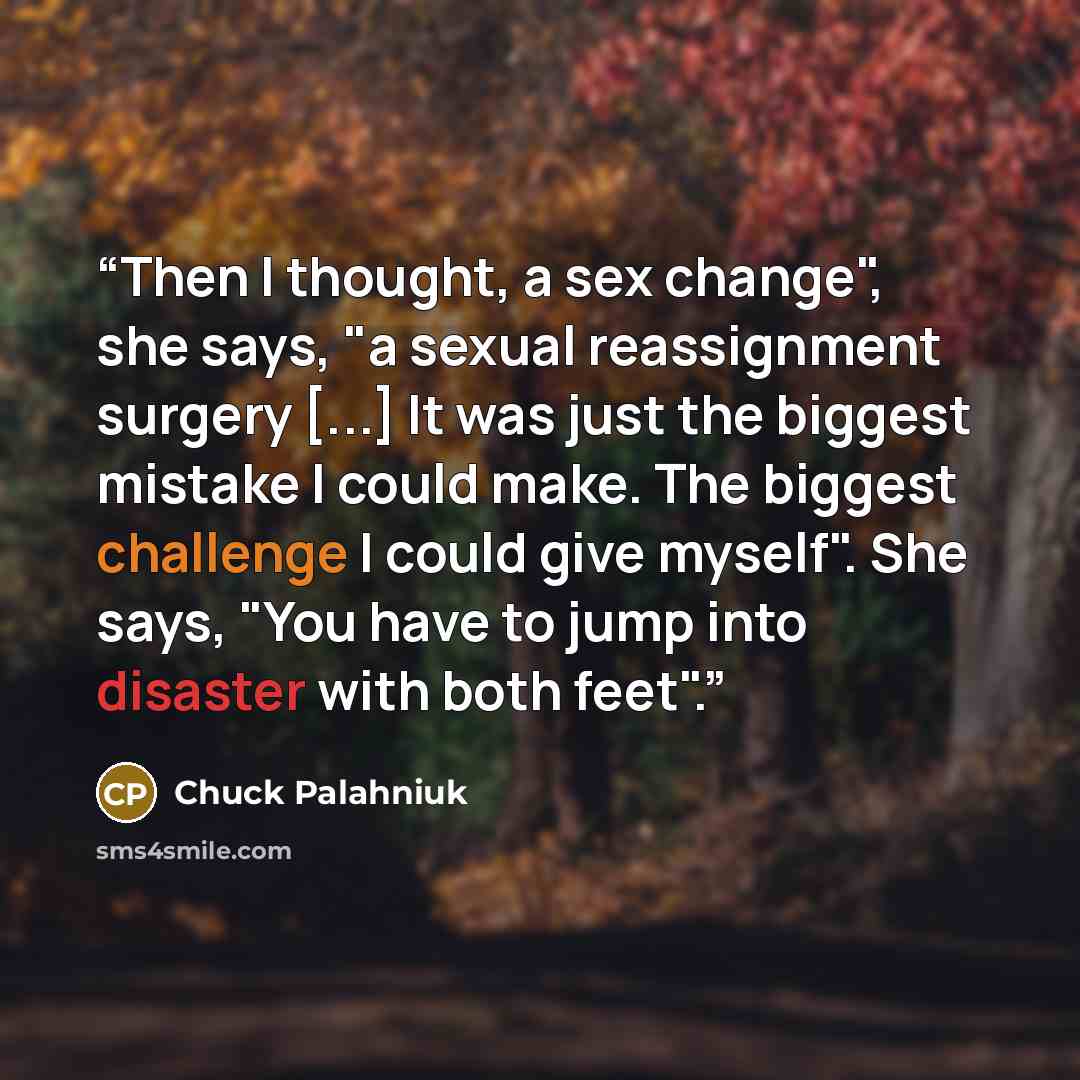 “Then I thought, a sex change", she says, "a sexual reassignment surgery [...] It was just the biggest mistake I could make. The biggest challenge I could give myself". She says, "You have to jump into disaster with both feet".” quote by Chuck Palahniuk