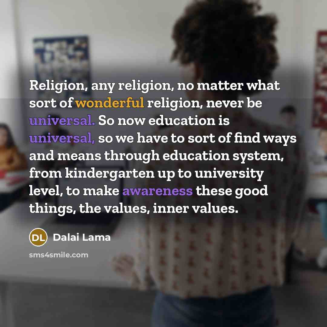 “Religion, any religion, no matter what sort of wonderful religion, never be universal. So now education is universal, so we have to sort of find ways and means through education system, from kindergarten up to university level, to make awareness these good things, the values, inner values.” quote by Dalai Lama