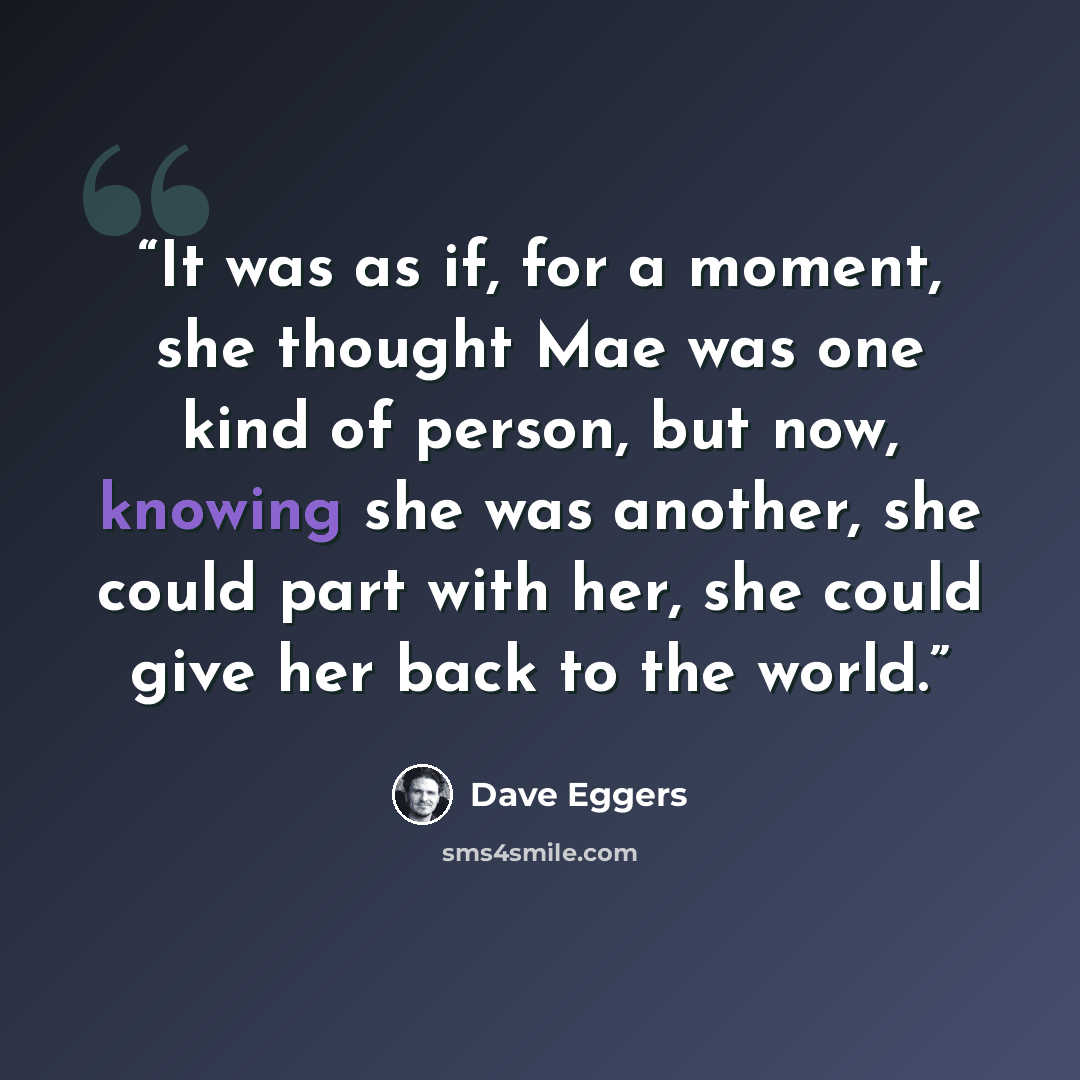 “It was as if, for a moment, she thought Mae was one kind of person, but now, knowing she was another, she could part with her, she could give her back to the world.” quote by Dave Eggers
