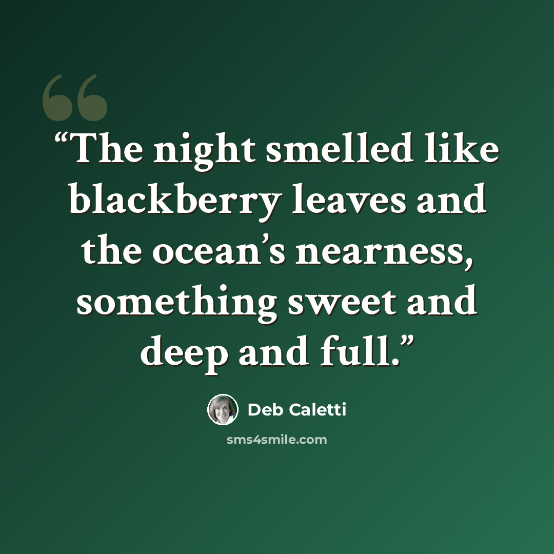 “The night smelled like blackberry leaves and the ocean’s nearness, something sweet and deep and full.” quote by Deb Caletti