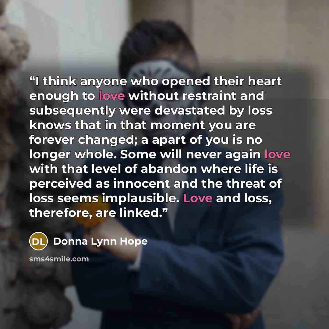 “I think anyone who opened their heart enough to love without restraint and subsequently were devastated by loss knows that in that moment you are forever changed; a apart of you is no longer whole. Some will never again love with that level of abandon where life is perceived as innocent and the…” quote by Donna Lynn Hope