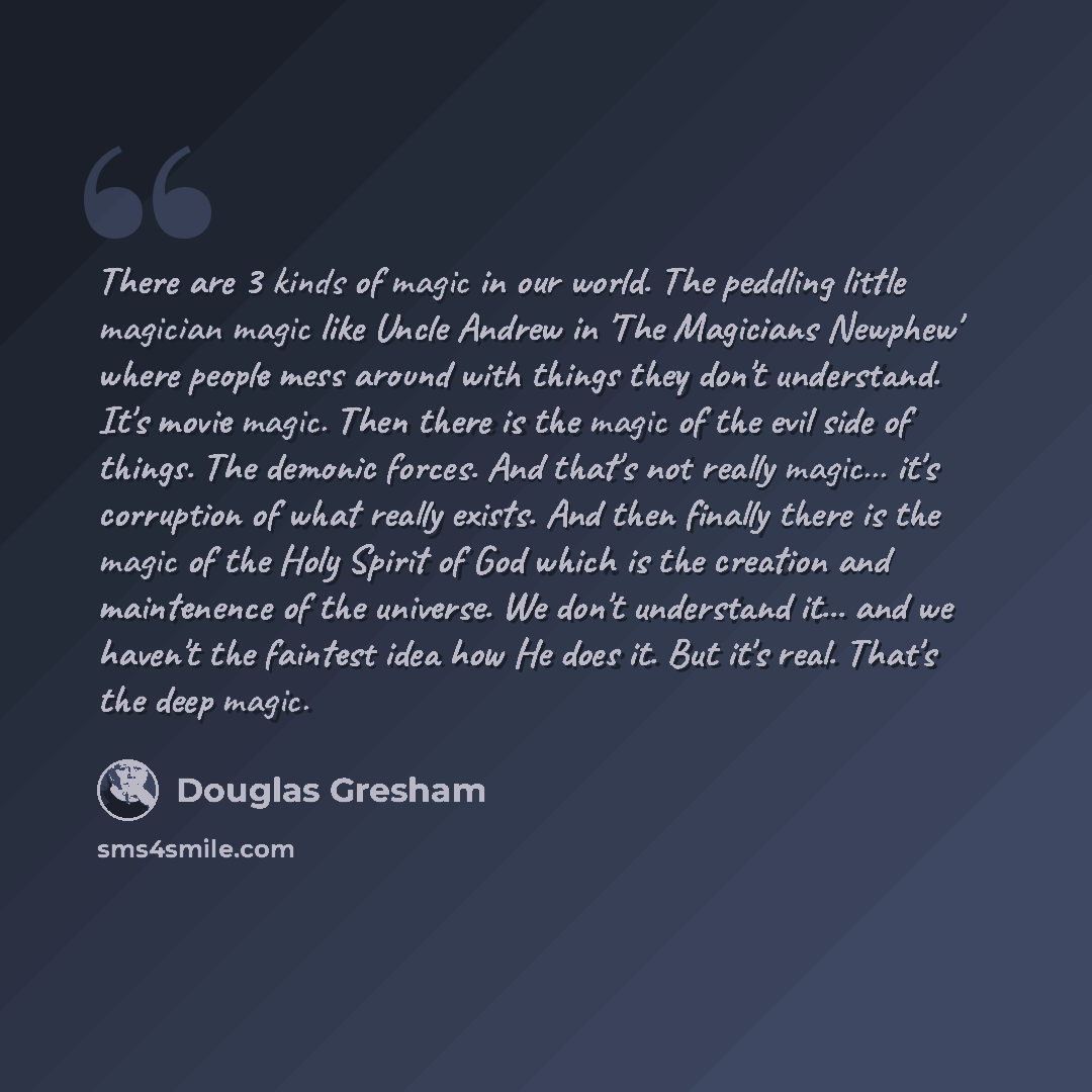 “There are 3 kinds of magic in our world. The peddling little magician magic like Uncle Andrew in 'The Magicians Newphew' where people mess around with things they don't understand. It's movie magic. Then there is the magic of the evil side of things. The demonic forces. And that's not really…” quote by Douglas Gresham