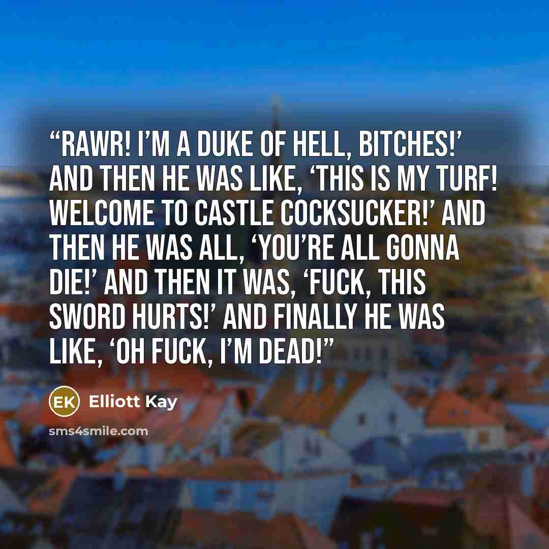 “Rawr! I’m a duke of Hell, bitches!’ and then he was like, ‘This is my turf! Welcome to Castle Cocksucker!’ and then he was all, ‘You’re all gonna die!’ and then it was, ‘Fuck, this sword hurts!’ and finally he was like, ‘Oh fuck, I’m dead!” quote by Elliott Kay