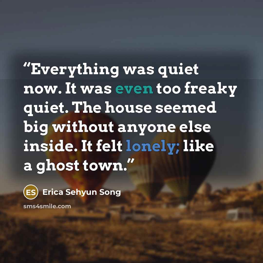 “Everything was quiet now. It was even too freaky quiet. The house seemed big without anyone else inside. It felt lonely; like a ghost town.” quote by Erica Sehyun Song